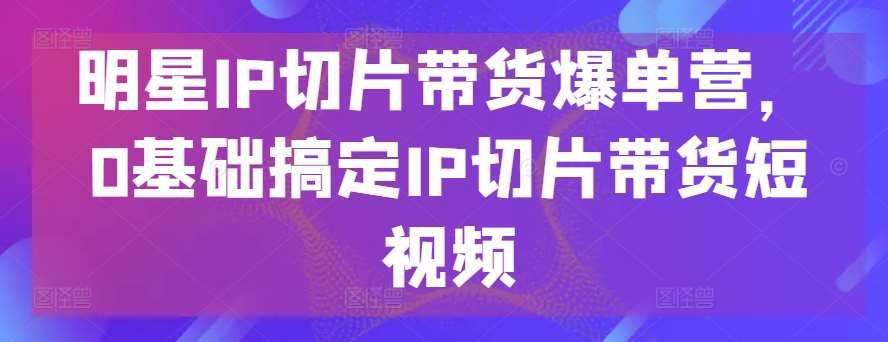 明星IP切片带货爆单营，0基础搞定IP切片带货短视频-三石资源库
