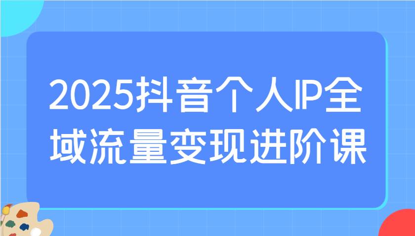 2025抖音个人IP全域流量变现进阶课：选爆品、抖音付费投流、千川投流实操及优化等-三石资源库