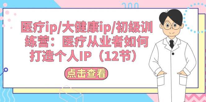 （10851期）医疗ip/大健康ip/初级训练营：医疗从业者如何打造个人IP（12节）-三石资源库