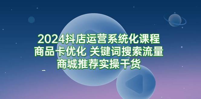 (9438期)2024抖店运营系统化课程:商品卡优化 关键词搜索流量商城推荐实操干货-三石资源库