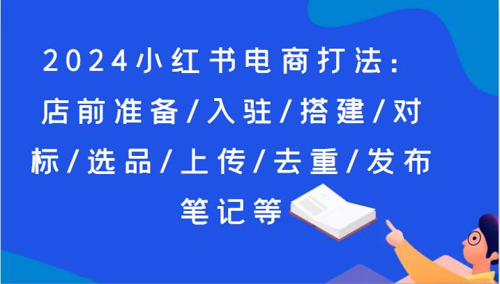 2024小红书电商打法:店前准备/入驻/搭建/对标/选品/上传/去重/发布笔记等-三石资源库