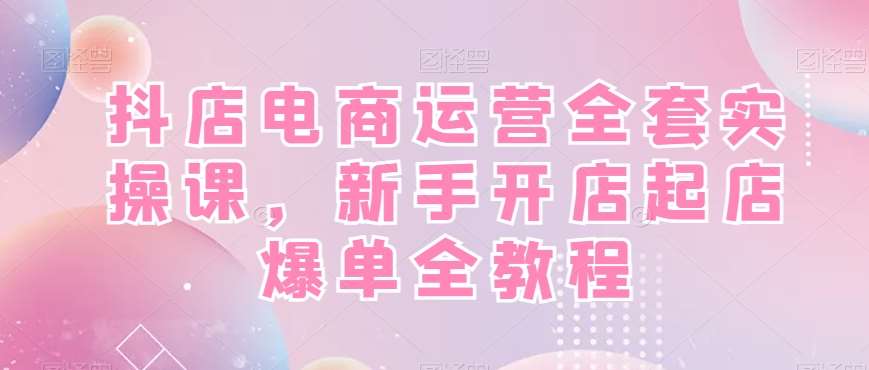 抖店电商运营全套实操课，新手开店起店爆单全教程-三石资源库