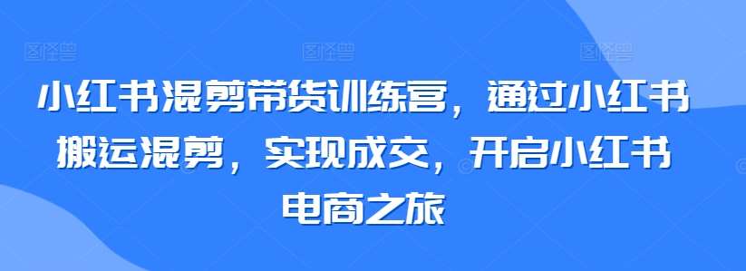 小红书混剪带货训练营，通过小红书搬运混剪，实现成交，开启小红书电商之旅-三石资源库