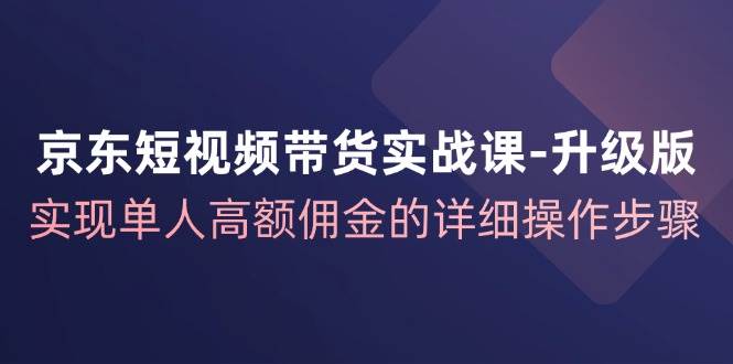京东短视频带货实战课升级版，实现单人高额佣金的详细操作步骤-三石资源库