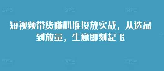 短视频带货随心推投放实战，从选品到放量，生意即刻起飞-三石淘金网