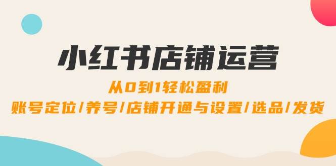 小红书店铺运营：0到1轻松盈利，账号定位/养号/店铺开通与设置/选品/发货-三石淘金网