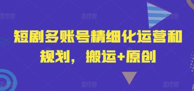 短剧多账号精细化运营和规划,搬运+原创-三石资源库