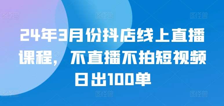 24年3月份抖店线上直播课程,不直播不拍短视频日出100单-三石资源库