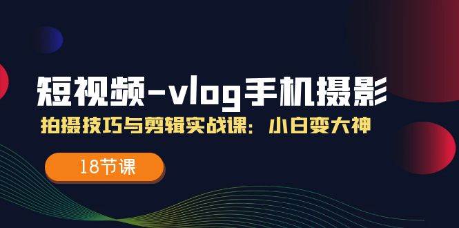 短视频vlog手机摄影拍摄技巧与剪辑实战课，小白变大神（18节课）-三石淘金网
