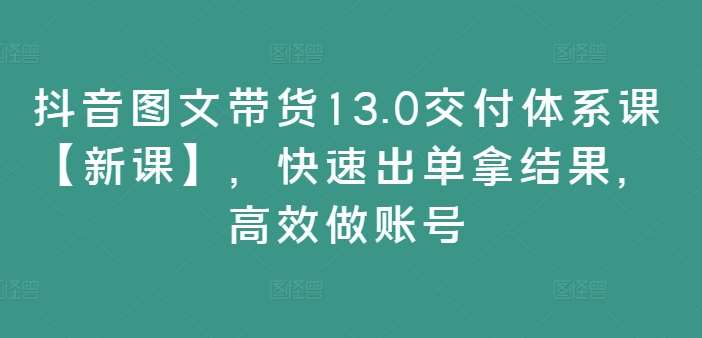 抖音图文带货13.0交付体系课【新课】，快速出单拿结果，高效做账号-三石资源库