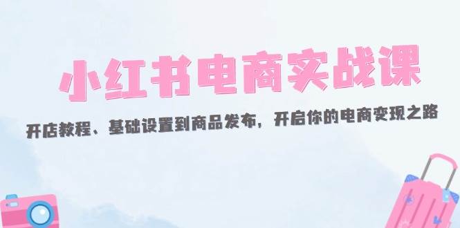 （12367期）小红书电商实战课：开店教程、基础设置到商品发布，开启你的电商变现之路-三石资源库