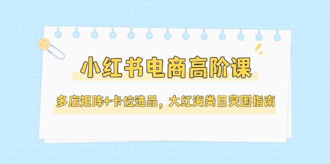 （14940期）小红书电商高阶课，多店矩阵+卡位选品，大红海类目突围指南（更新5月）-三石资源库