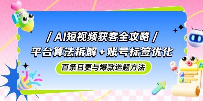AI短视频获客全攻略：平台算法拆解+账号标签优化，百条日更与爆款选题方法-三石淘金网