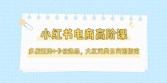 小红书电商高阶课，多店矩阵+卡位选品，大红海类目突围指南（更新5月）-三石资源库
