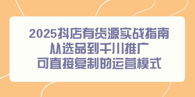 （14983期）2025抖店有货源实战指南，从选品到千川推广，可直接复制的运营模式-三石资源库