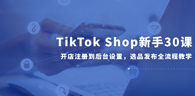 （14960期）TikTok Shop新手30课，开店注册到后台设置，选品发布全流程教学-三石资源库