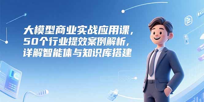 （15274期）大模型商业实战应用课，50个行业提效案例解析，详解智能体与知识库搭建-三石资源库