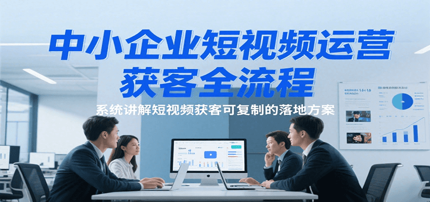 中小企业短视频运营获客全流程，系统讲解短视频获客可复制的落地方案-三石资源库