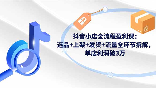（16593期）抖音小店全流程盈利课：选品+上架+发货+流量全环节拆解，单店利润破3万-三石资源库
